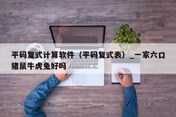 平码复式计算软件（平码复式表）_一家六口猪鼠牛虎兔好吗